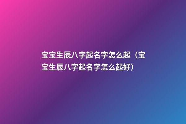 宝宝生辰八字起名字怎么起（宝宝生辰八字起名字怎么起好）