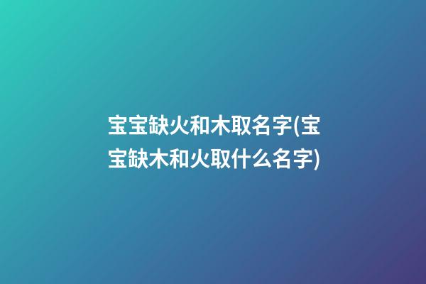 宝宝缺火和木取名字(宝宝缺木和火取什么名字)