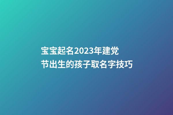 宝宝起名2023年建党节出生的孩子取名字技巧