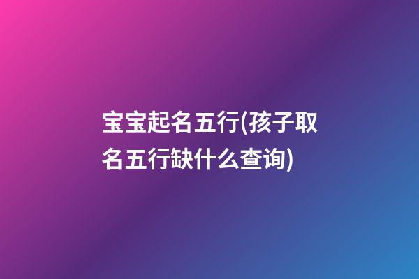 宝宝起名五行(孩子取名五行缺什么查询)
