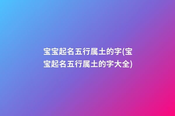 宝宝起名五行属土的字(宝宝起名五行属土的字大全)