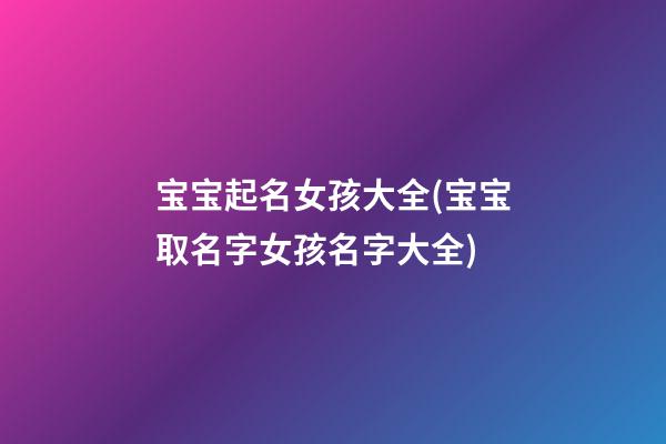 宝宝起名女孩大全(宝宝取名字女孩名字大全)