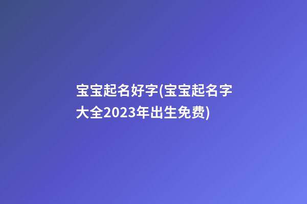 宝宝起名好字(宝宝起名字大全2023年出生免费)