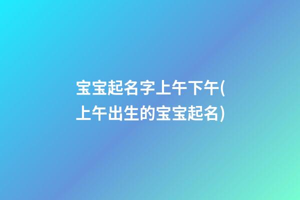 宝宝起名字上午下午(上午出生的宝宝起名)