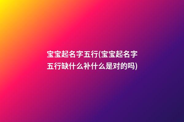 宝宝起名字五行(宝宝起名字五行缺什么补什么是对的吗)