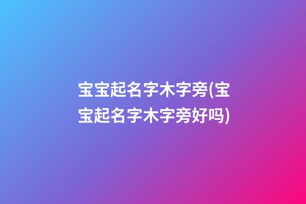 宝宝起名字木字旁(宝宝起名字木字旁好吗)