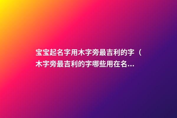 宝宝起名字用木字旁最吉利的字（木字旁最吉利的字哪些用在名字中寓意好）
