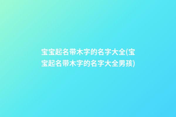 宝宝起名带木字的名字大全(宝宝起名带木字的名字大全男孩)
