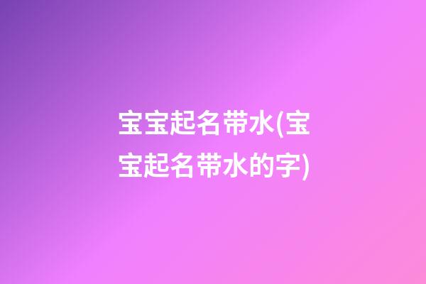 宝宝起名带水(宝宝起名带水的字)