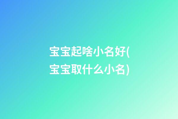 宝宝起啥小名好(宝宝取什么小名)