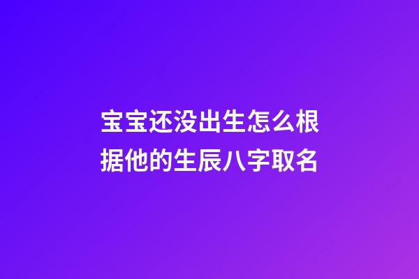 宝宝还没出生怎么根据他的生辰八字取名(孩子还没出生怎么算名字)
