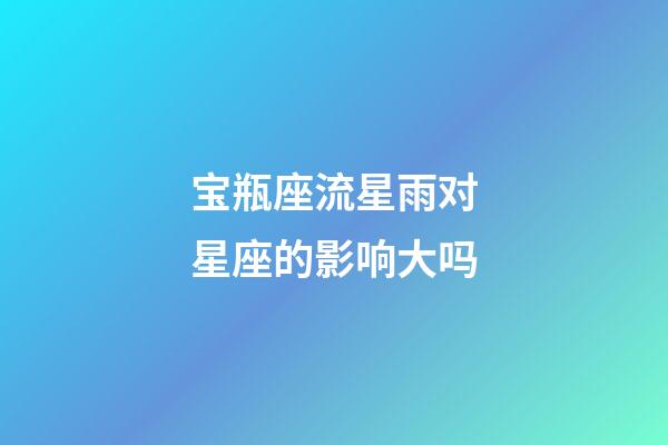 宝瓶座流星雨对星座的影响大吗-第1张-星座运势-玄机派