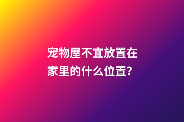 宠物屋不宜放置在家里的什么位置？