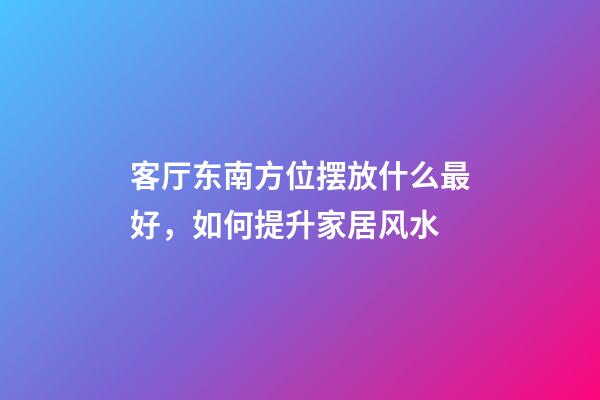 客厅东南方位摆放什么最好，如何提升家居风水