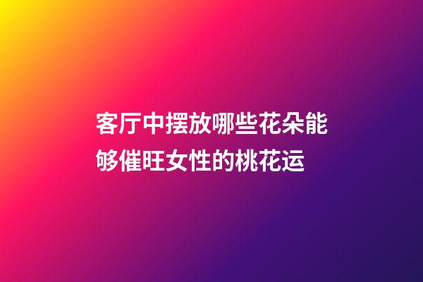 客厅中摆放哪些花朵能够催旺女性的桃花运