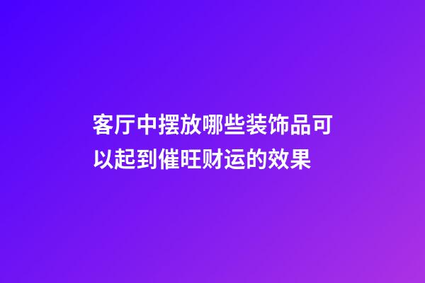 客厅中摆放哪些装饰品可以起到催旺财运的效果