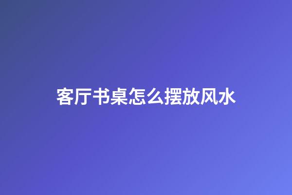 客厅书桌怎么摆放风水