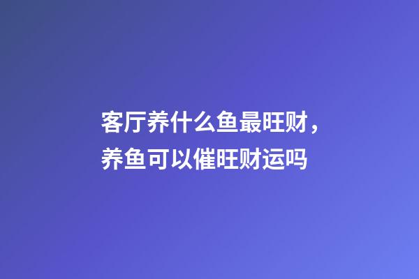 客厅养什么鱼最旺财，养鱼可以催旺财运吗