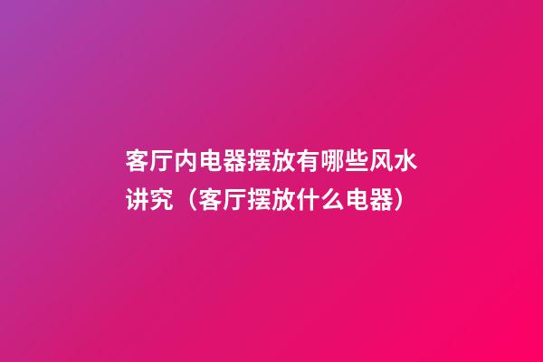 客厅内电器摆放有哪些风水讲究（客厅摆放什么电器）