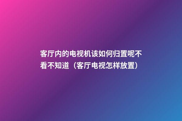 客厅内的电视机该如何归置呢不看不知道（客厅电视怎样放置）