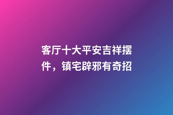 客厅十大平安吉祥摆件，镇宅辟邪有奇招