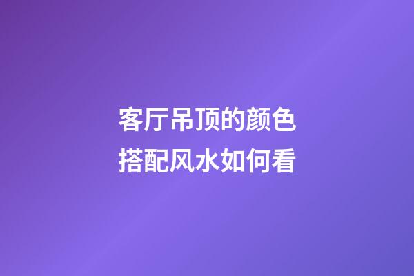 客厅吊顶的颜色搭配风水如何看