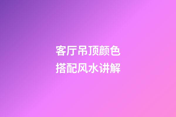 客厅吊顶颜色搭配风水讲解