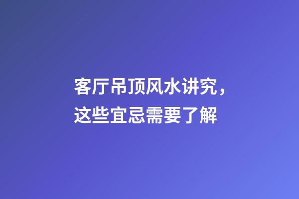 客厅吊顶风水讲究，这些宜忌需要了解