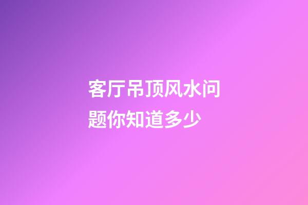 客厅吊顶风水问题你知道多少