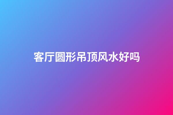 客厅圆形吊顶风水好吗
