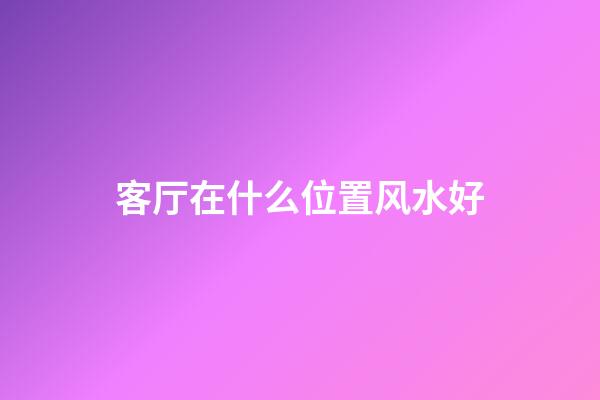 客厅在什么位置风水好