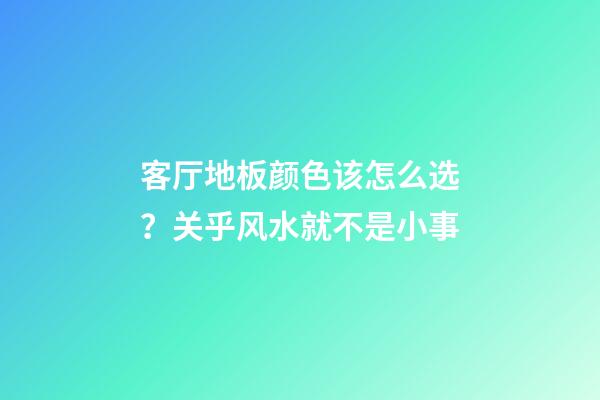 客厅地板颜色该怎么选？关乎风水就不是小事