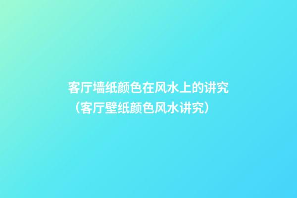客厅墙纸颜色在风水上的讲究（客厅壁纸颜色风水讲究）