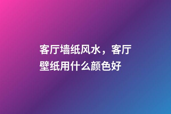 客厅墙纸风水，客厅壁纸用什么颜色好