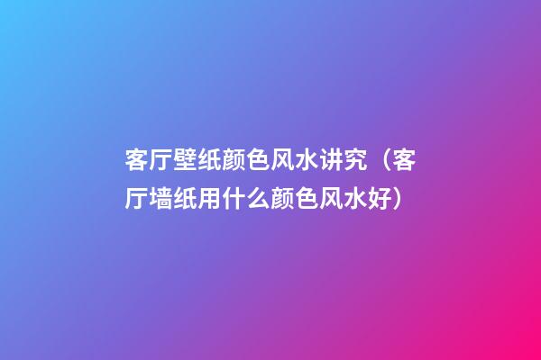 客厅壁纸颜色风水讲究（客厅墙纸用什么颜色风水好）