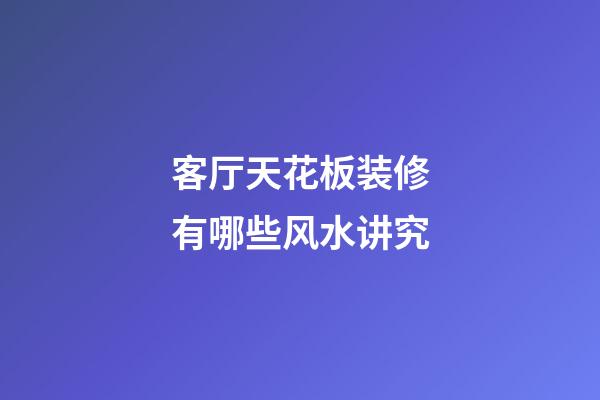 客厅天花板装修有哪些风水讲究