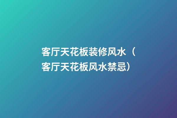 客厅天花板装修风水（客厅天花板风水禁忌）