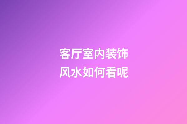 客厅室内装饰风水如何看呢