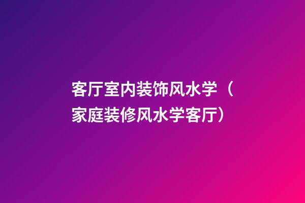 客厅室内装饰风水学（家庭装修风水学客厅）