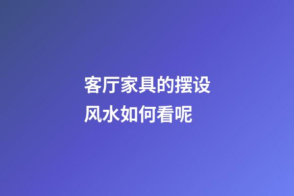 客厅家具的摆设风水如何看呢