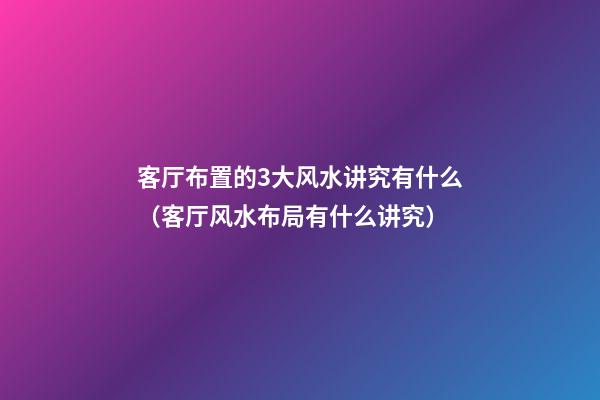 客厅布置的3大风水讲究有什么（客厅风水布局有什么讲究）