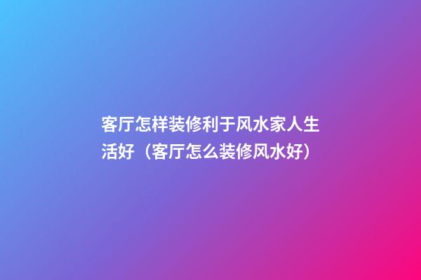客厅怎样装修利于风水家人生活好（客厅怎么装修风水好）