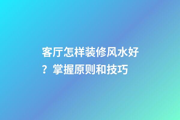 客厅怎样装修风水好？掌握原则和技巧