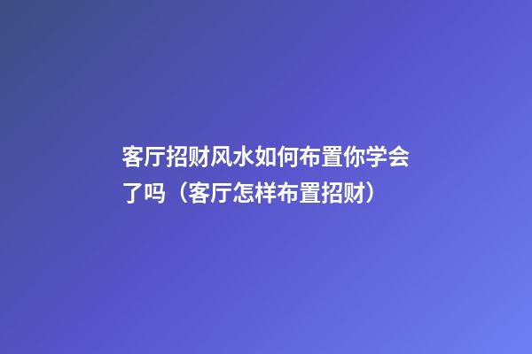 客厅招财风水如何布置你学会了吗（客厅怎样布置招财）