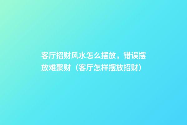 客厅招财风水怎么摆放，错误摆放难聚财（客厅怎样摆放招财）