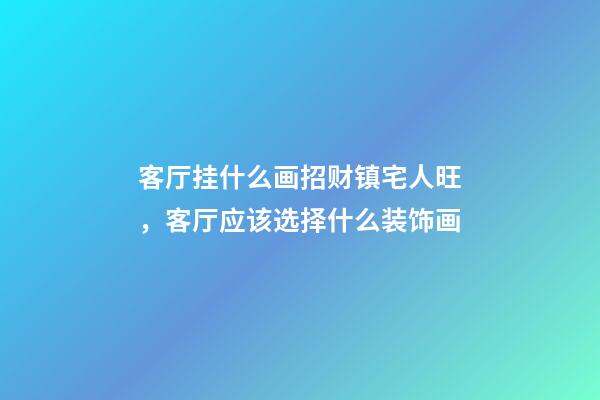 客厅挂什么画招财镇宅人旺，客厅应该选择什么装饰画
