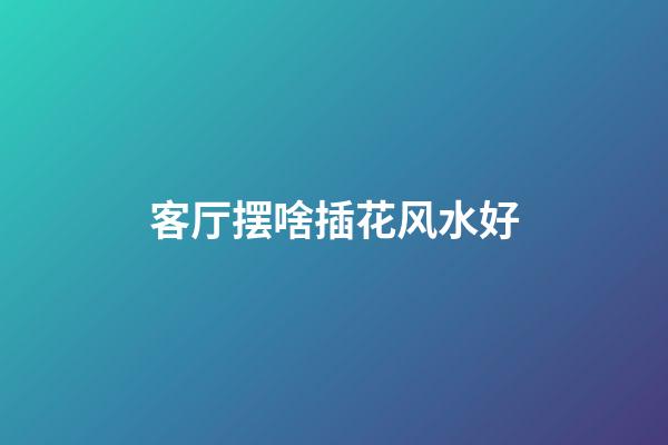 客厅摆啥插花风水好