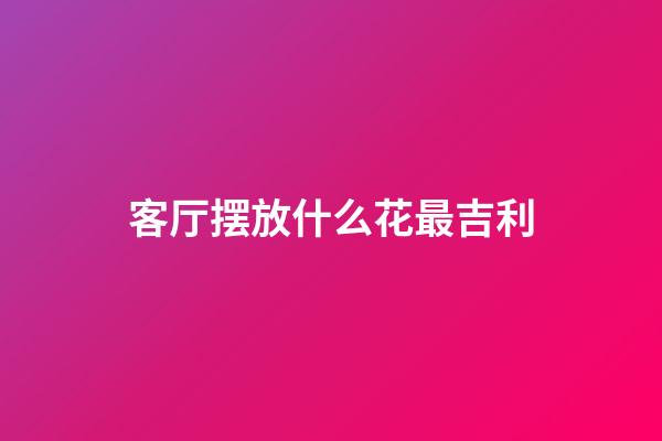客厅摆放什么花最吉利