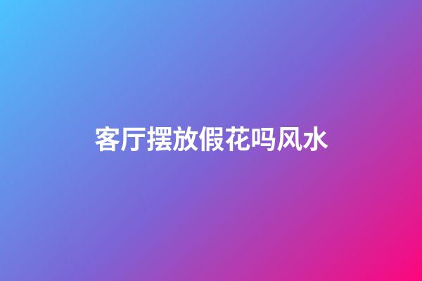 客厅摆放假花吗风水