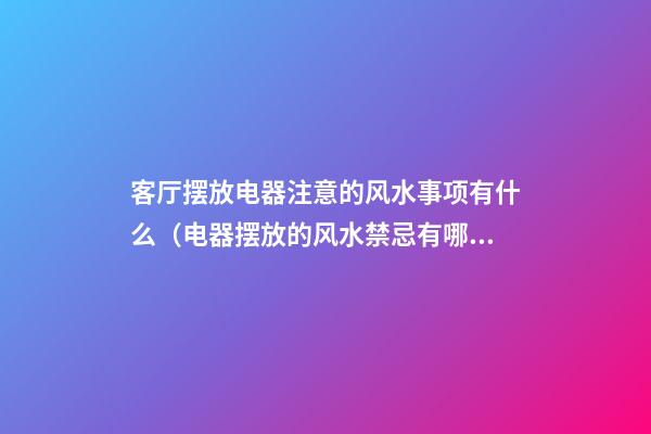 客厅摆放电器注意的风水事项有什么（电器摆放的风水禁忌有哪些?）